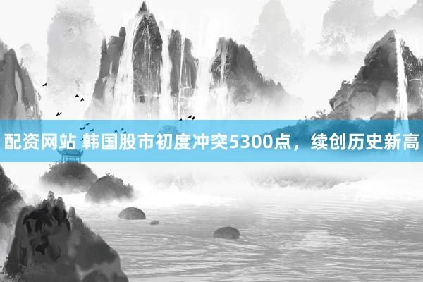 配资网站 韩国股市初度冲突5300点，续创历史新高