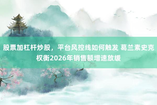 股票加杠杆炒股，平台风控线如何触发 葛兰素史克权衡2026年销售额增速放缓
