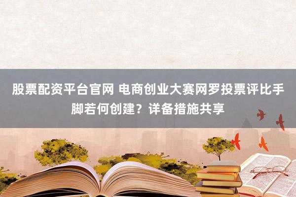 股票配资平台官网 电商创业大赛网罗投票评比手脚若何创建？详备措施共享