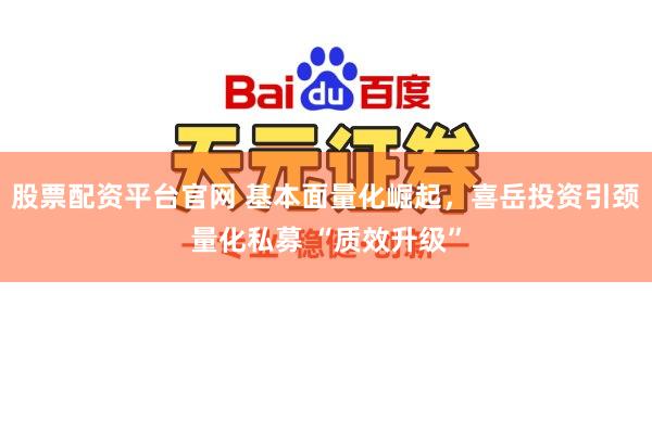 股票配资平台官网 基本面量化崛起，喜岳投资引颈量化私募 “质效升级”
