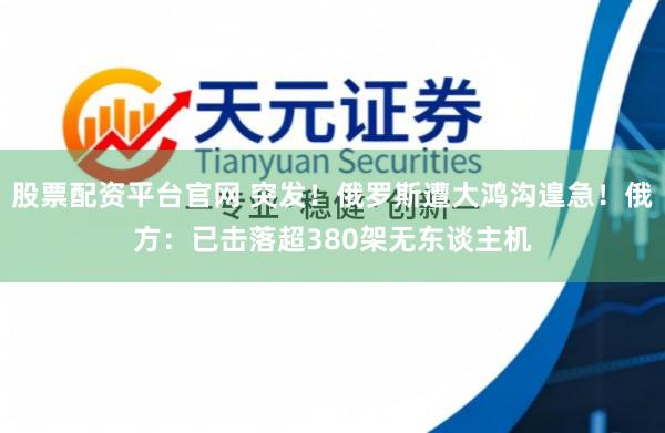 股票配资平台官网 突发！俄罗斯遭大鸿沟遑急！俄方：已击落超380架无东谈主机