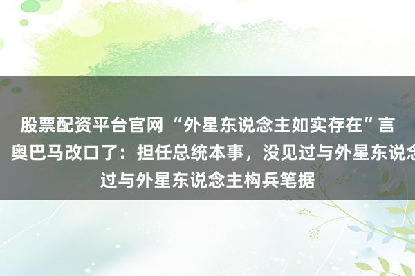 股票配资平台官网 “外星东说念主如实存在”言论激勉争议，奥巴马改口了：担任总统本事，没见过与外星东说念主构兵笔据