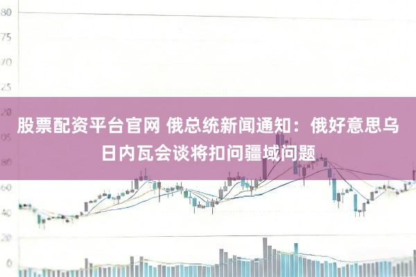 股票配资平台官网 俄总统新闻通知：俄好意思乌日内瓦会谈将扣问疆域问题