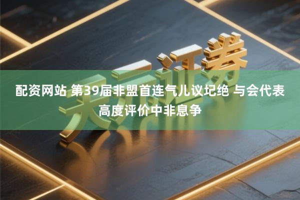 配资网站 第39届非盟首连气儿议圮绝 与会代表高度评价中非息争