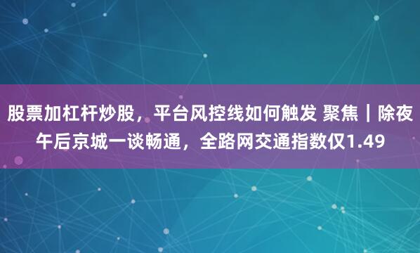 股票加杠杆炒股，平台风控线如何触发 聚焦｜除夜午后京城一谈畅通，全路网交通指数仅1.49