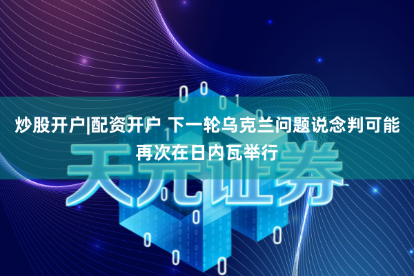炒股开户|配资开户 下一轮乌克兰问题说念判可能再次在日内瓦举行