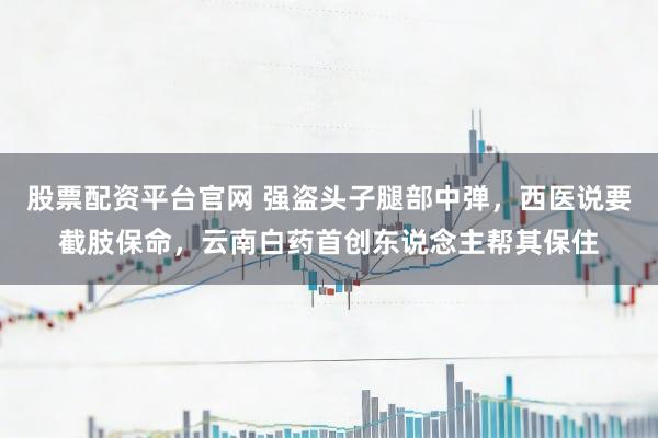 股票配资平台官网 强盗头子腿部中弹,西医说要截肢保命,云南白药首创东说念主帮其保住