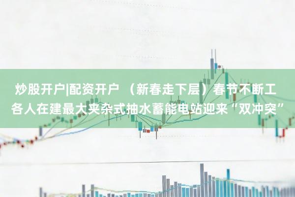 炒股开户|配资开户 （新春走下层）春节不断工 各人在建最大夹杂式抽水蓄能电站迎来“双冲突”