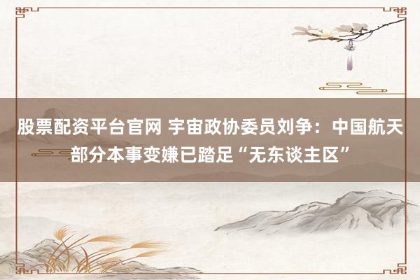 股票配资平台官网 宇宙政协委员刘争：中国航天部分本事变嫌已踏足“无东谈主区”