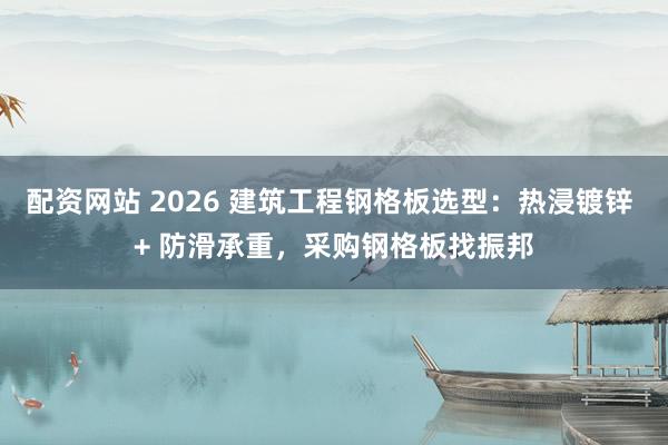 配资网站 2026 建筑工程钢格板选型:热浸镀锌 + 防滑承重,采购钢格板找振邦
