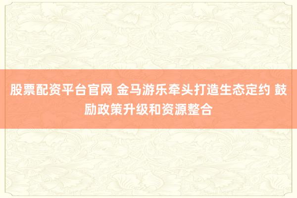 股票配资平台官网 金马游乐牵头打造生态定约 鼓励政策升级和资源整合