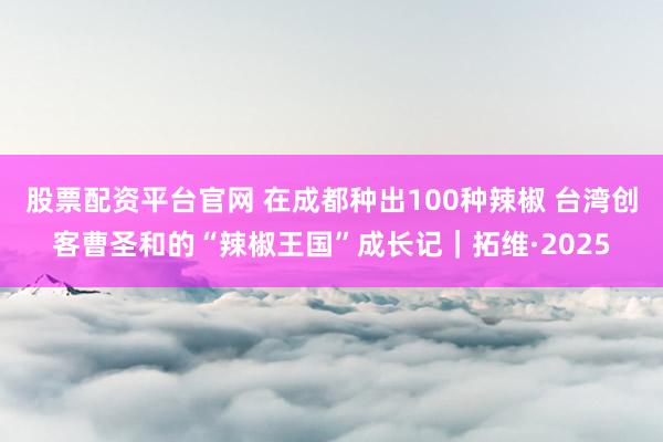 股票配资平台官网 在成都种出100种辣椒 台湾创客曹圣和的“辣椒王国”成长记|拓维·2025