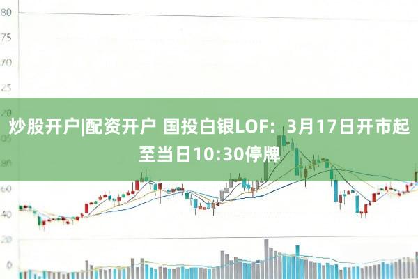 炒股开户|配资开户 国投白银LOF:3月17日开市起至当日10:30停牌