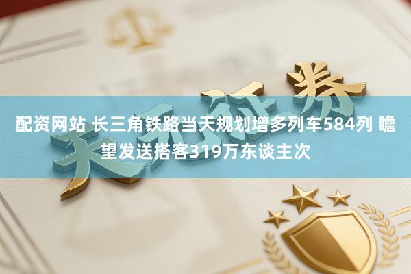 配资网站 长三角铁路当天规划增多列车584列 瞻望发送搭客319万东谈主次