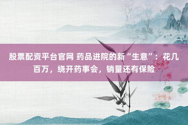 股票配资平台官网 药品进院的新“生意”：花几百万，绕开药事会，销量还有保险