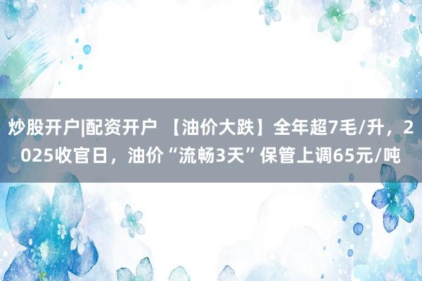 炒股开户|配资开户 【油价大跌】全年超7毛/升，2025收官日，油价“流畅3天”保管上调65元/吨