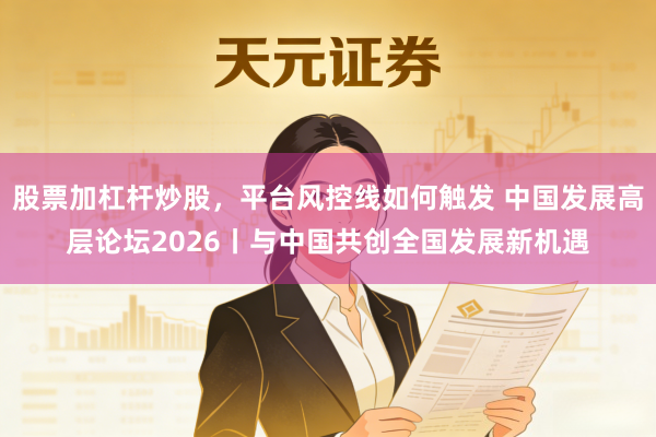 股票加杠杆炒股，平台风控线如何触发 中国发展高层论坛2026丨与中国共创全国发展新机遇