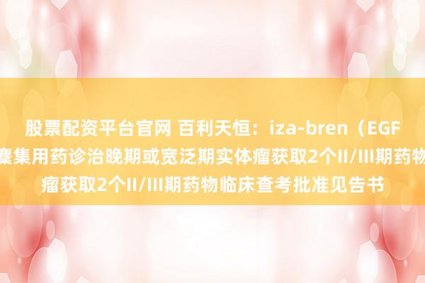 股票配资平台官网 百利天恒：iza-bren（EGFR×HER3双抗ADC）麇集用药诊治晚期或宽泛期实体瘤获取2个II/III期药物临床查考批准见告书
