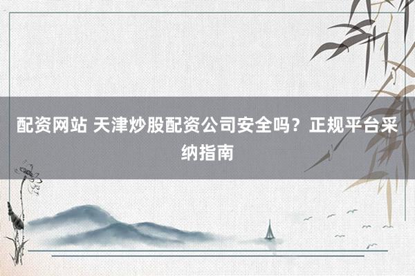 配资网站 天津炒股配资公司安全吗？正规平台采纳指南