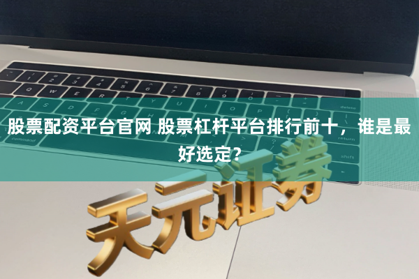 股票配资平台官网 股票杠杆平台排行前十，谁是最好选定？