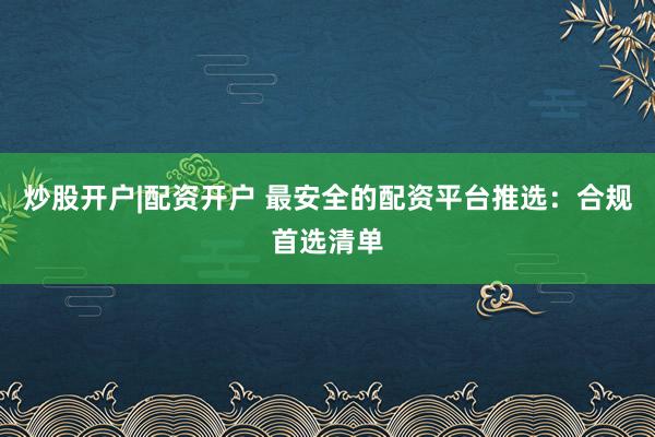 炒股开户|配资开户 最安全的配资平台推选：合规首选清单