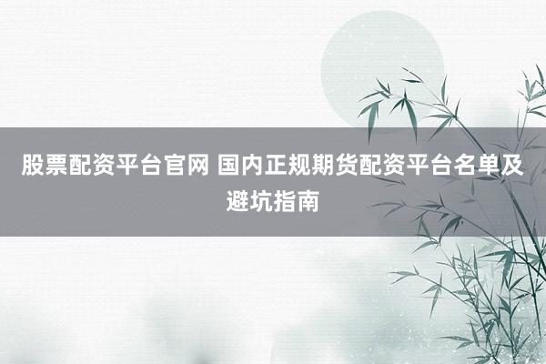 股票配资平台官网 国内正规期货配资平台名单及避坑指南