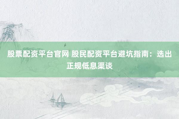 股票配资平台官网 股民配资平台避坑指南：选出正规低息渠谈